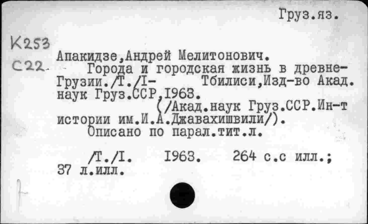 ﻿Груз.яз.
К253
_ Апакидзе,Андрей Мелитонович.
С 2-х .	Города и городская жизнь в древне-
Грузии./Г./I-	Тбилиси,Изд-во Акад,
наук Груз.ССР,1963.
(/Акад.наук Груз.ССР.Ин-т ис т ории им.И.А.Джавахишвили/).
Описано по парал.тит.л.
/Т./І.	1963.	264 с.с илл.;
37 л.илл.